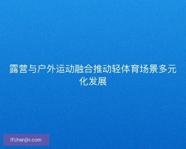 露营与户外运动融合推动轻体育场景多元化发展