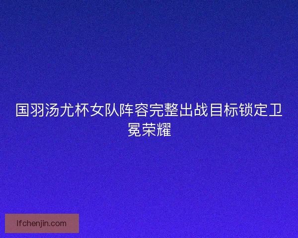 国羽汤尤杯女队阵容完整出战目标锁定卫冕荣耀
