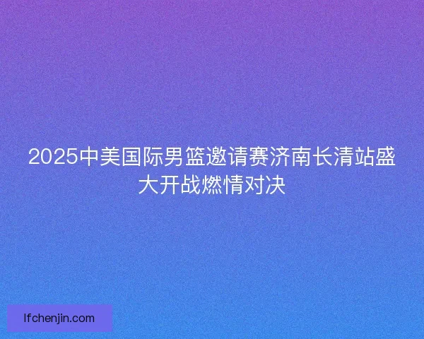 2025中美国际男篮邀请赛济南长清站盛大开战燃情对决