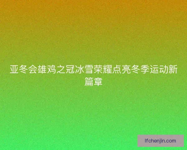 亚冬会雄鸡之冠冰雪荣耀点亮冬季运动新篇章