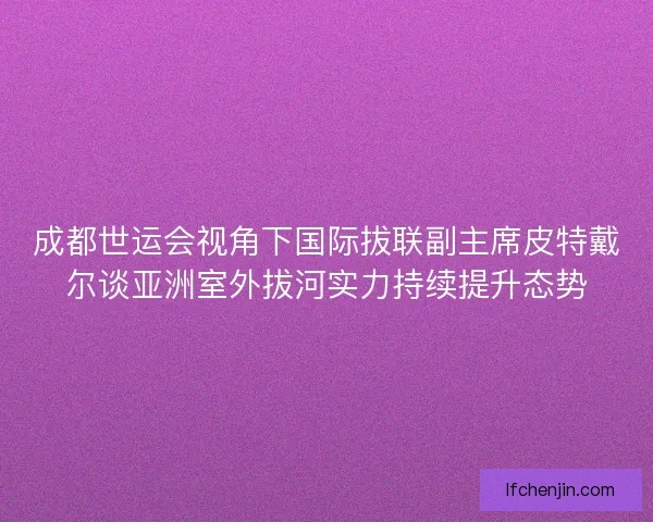 成都世运会视角下国际拔联副主席皮特戴尔谈亚洲室外拔河实力持续提升态势