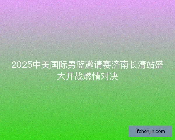 2025中美国际男篮邀请赛济南长清站盛大开战燃情对决