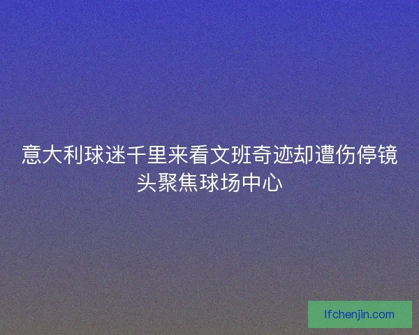 意大利球迷千里来看文班奇迹却遭伤停镜头聚焦球场中心