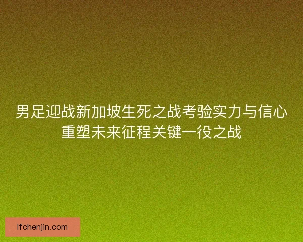 男足迎战新加坡生死之战考验实力与信心重塑未来征程关键一役之战