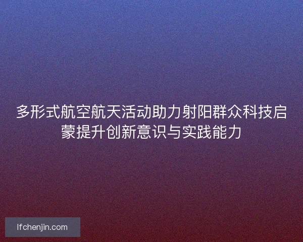 多形式航空航天活动助力射阳群众科技启蒙提升创新意识与实践能力