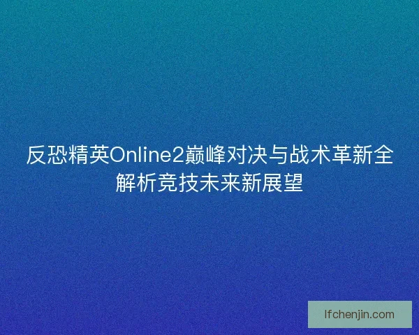 反恐精英Online2巅峰对决与战术革新全解析竞技未来新展望