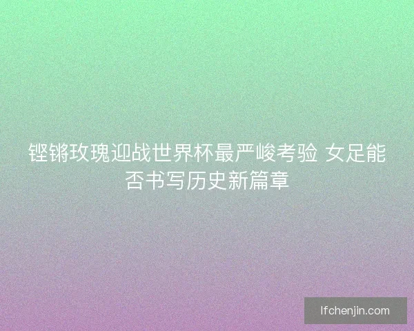 铿锵玫瑰迎战世界杯最严峻考验 女足能否书写历史新篇章