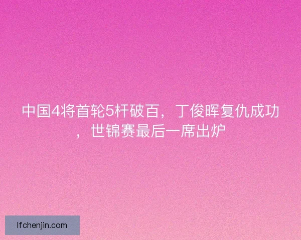 中国4将首轮5杆破百，丁俊晖复仇成功，世锦赛最后一席出炉