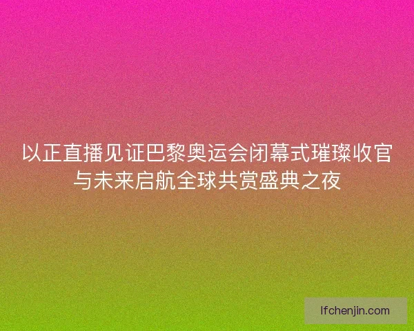 以正直播见证巴黎奥运会闭幕式璀璨收官与未来启航全球共赏盛典之夜