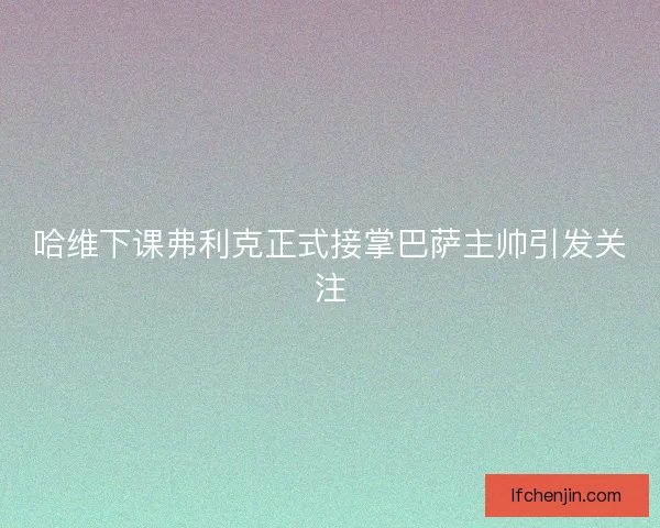 哈维下课弗利克正式接掌巴萨主帅引发关注