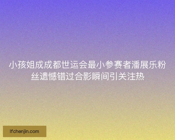 小孩姐成成都世运会最小参赛者潘展乐粉丝遗憾错过合影瞬间引关注热