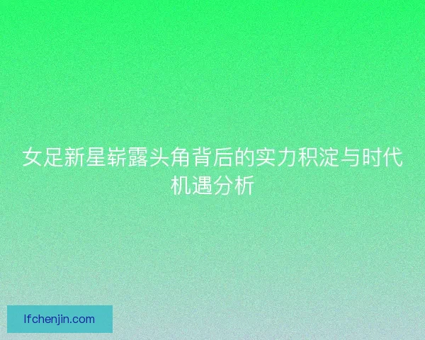 女足新星崭露头角背后的实力积淀与时代机遇分析